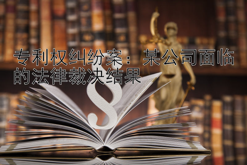 专利权纠纷案：某公司面临的法律裁决结果