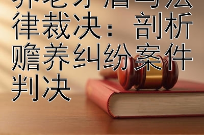 养老矛盾与法律裁决：剖析赡养纠纷案件判决