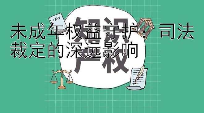 未成年权益守护：司法裁定的深远影响