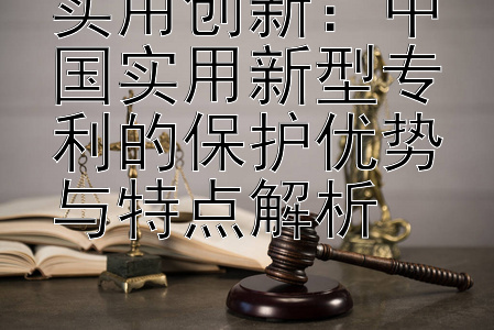 实用创新：中国实用新型专利的保护优势与特点解析