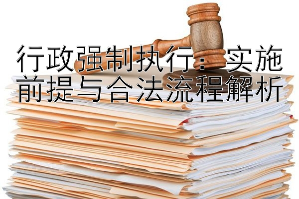 行政强制执行：实施前提与合法流程解析