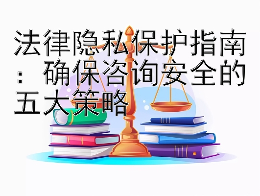 法律隐私保护指南：确保咨询安全的五大策略