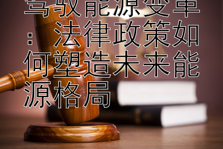 驾驭能源变革：法律政策如何塑造未来能源格局