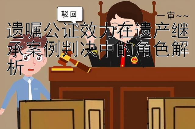 遗嘱公证效力在遗产继承案例判决中的角色解析