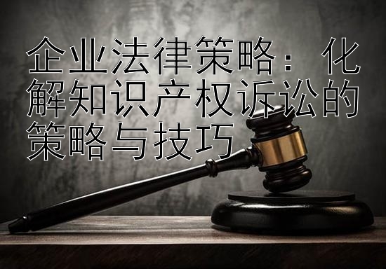 企业法律策略：化解知识产权诉讼的策略与技巧