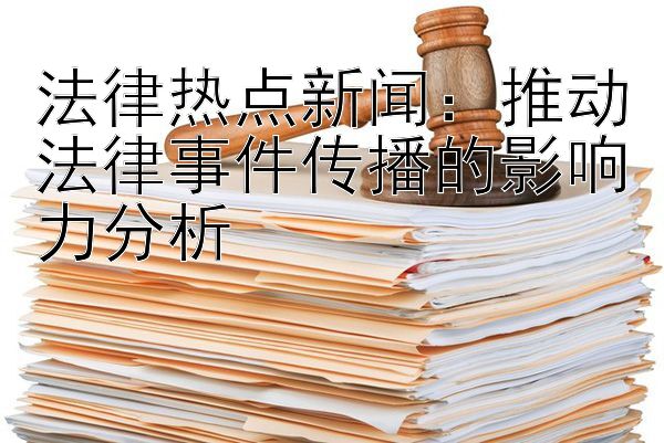 法律热点新闻：推动法律事件传播的影响力分析