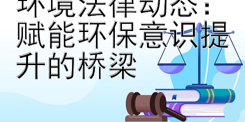 环境法律动态：赋能环保意识提升的桥梁