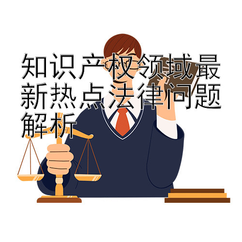 知识产权领域最新热点法律问题解析