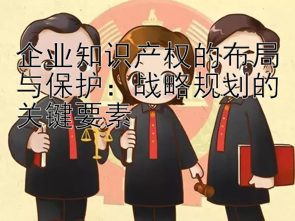 企业知识产权的布局与保护：战略规划的关键要素