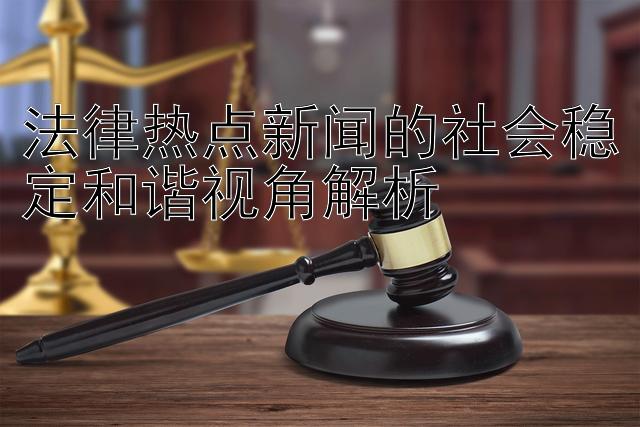 法律热点新闻的社会稳定和谐视角解析