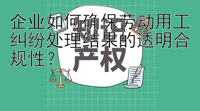 企业如何确保劳动用工纠纷处理结果的透明合规性？