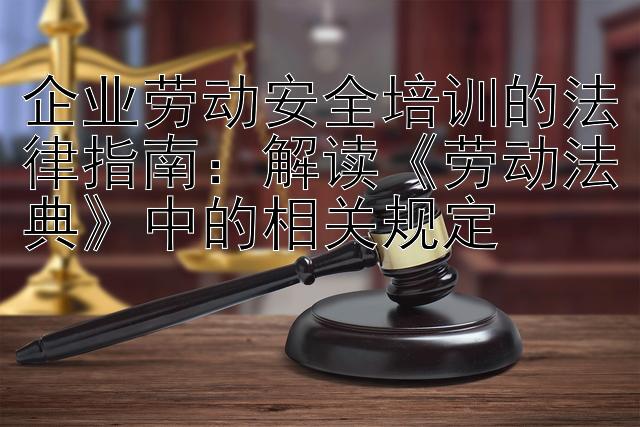 企业劳动安全培训的法律指南：解读《劳动法典》中的相关规定