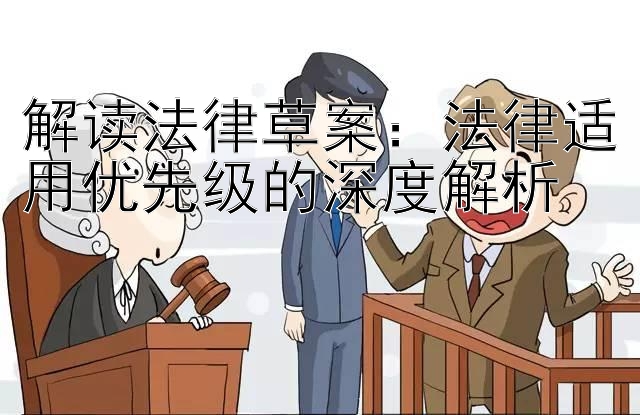 解读法律草案：法律适用优先级的深度解析