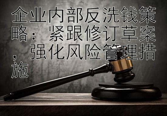 企业内部反洗钱策略：紧跟修订草案，强化风险管理措施