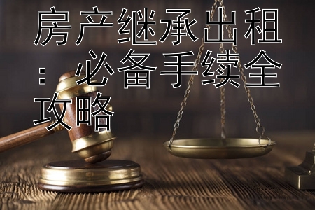 房产继承出租：必备手续全攻略