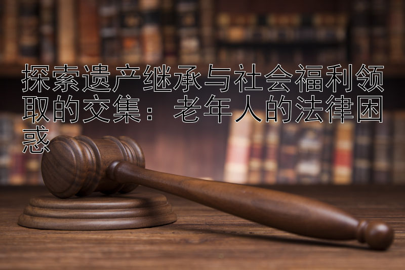 探索遗产继承与社会福利领取的交集：老年人的法律困惑