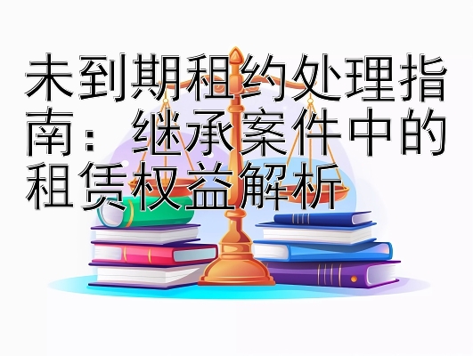 未到期租约处理指南：继承案件中的租赁权益解析