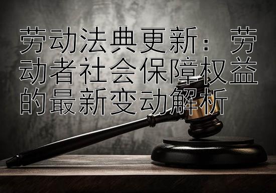 劳动法典更新：劳动者社会保障权益的最新变动解析