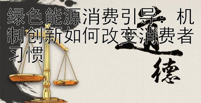 绿色能源消费引导：机制创新如何改变消费者习惯