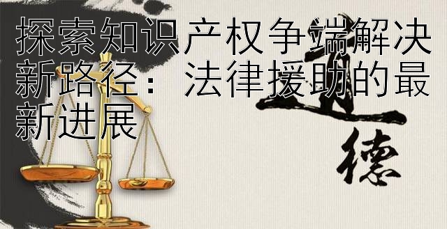 探索知识产权争端解决新路径：法律援助的最新进展