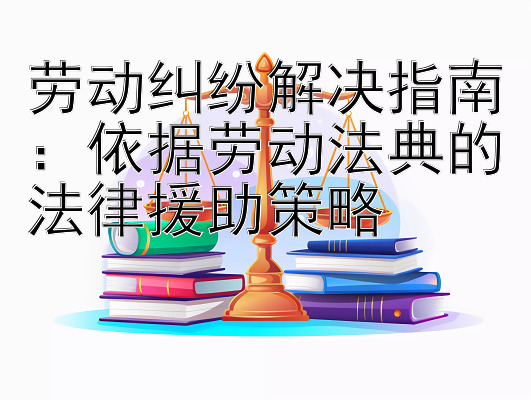 劳动纠纷解决指南：依据劳动法典的法律援助策略