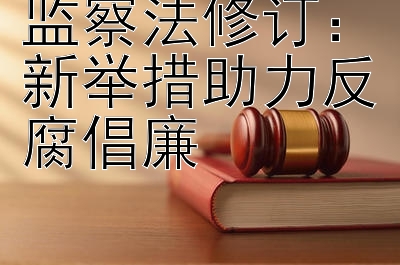 监察法修订：新举措助力反腐倡廉