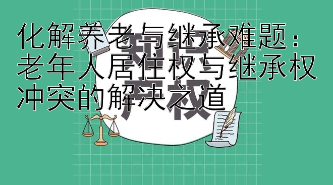 化解养老与继承难题：老年人居住权与继承权冲突的解决之道