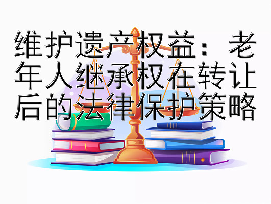 维护遗产权益：老年人继承权在转让后的法律保护策略