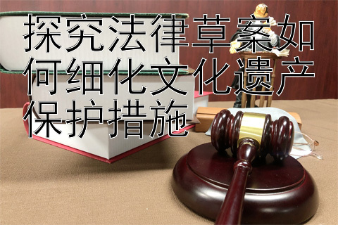 探究法律草案如何细化文化遗产保护措施