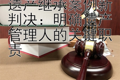 遗产继承案例新判决：明确遗产管理人的关键职责