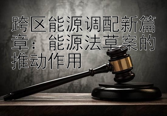 跨区能源调配新篇章：能源法草案的推动作用