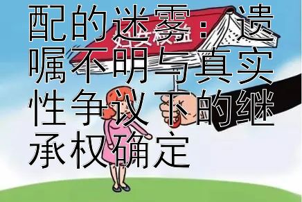 老年人遗产分配的迷雾：遗嘱不明与真实性争议下的继承权确定