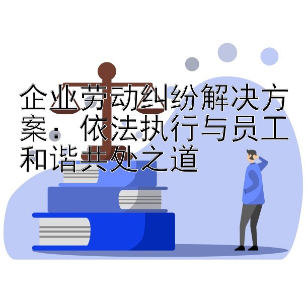 企业劳动纠纷解决方案：依法执行与员工和谐共处之道