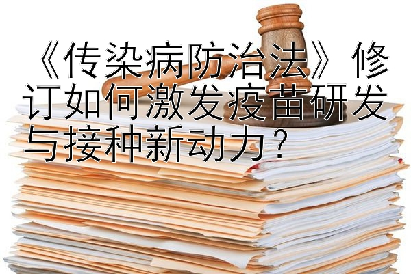 《传染病防治法》修订如何激发疫苗研发与接种新动力？