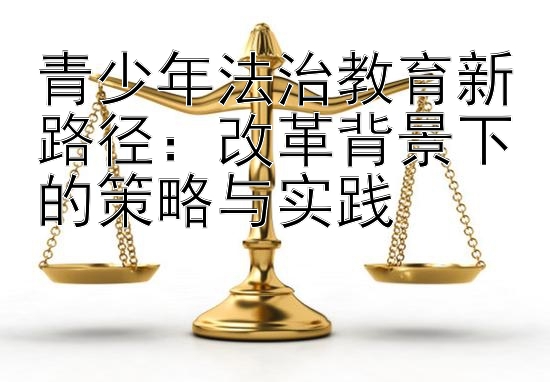 青少年法治教育新路径：改革背景下的策略与实践