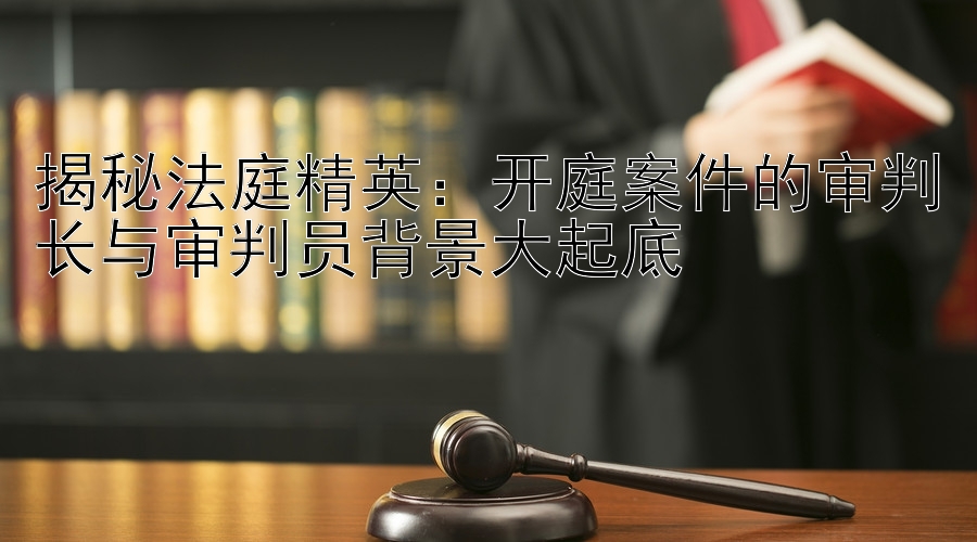 揭秘法庭精英：开庭案件的审判长与审判员背景大起底