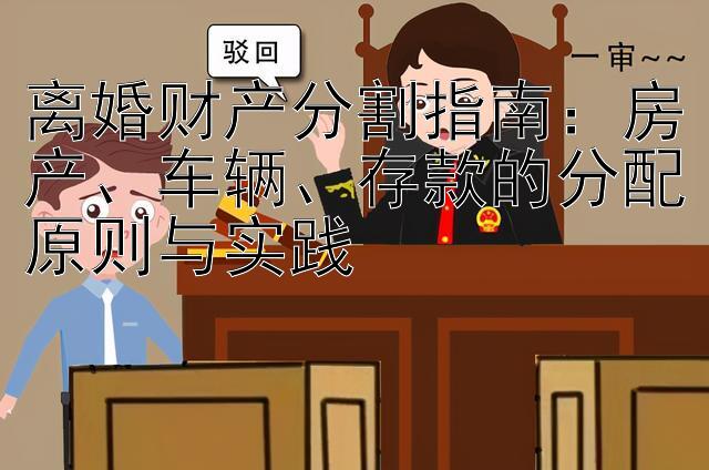 离婚财产分割指南：房产、车辆、存款的分配原则与实践