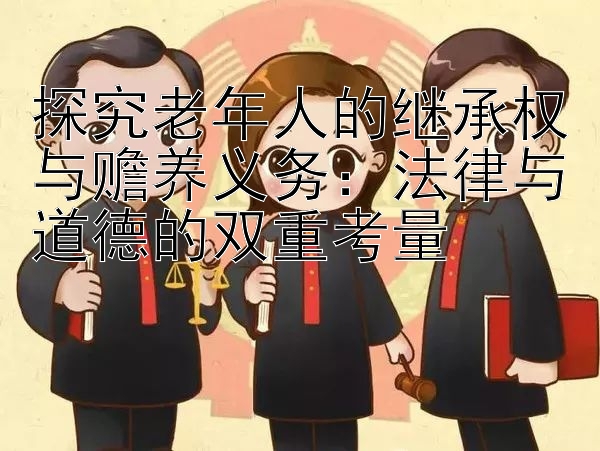 探究老年人的继承权与赡养义务：法律与道德的双重考量