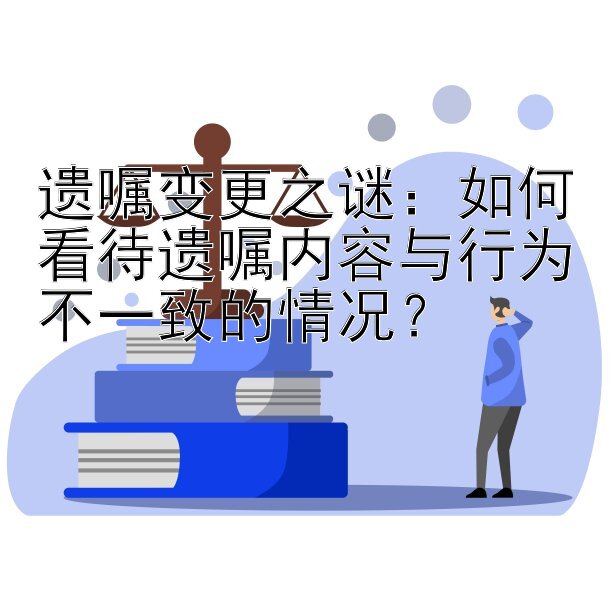 遗嘱变更之谜：如何看待遗嘱内容与行为不一致的情况？