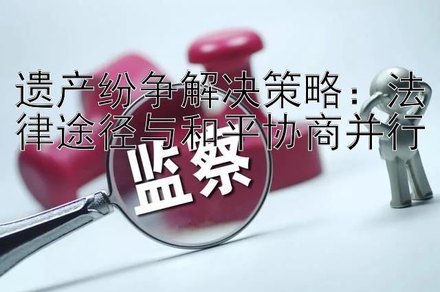 遗产纷争解决策略：法律途径与和平协商并行