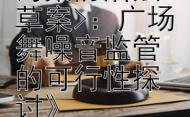 《探究<噪声污染防治法草案>：广场舞噪音监管的可行性探讨》