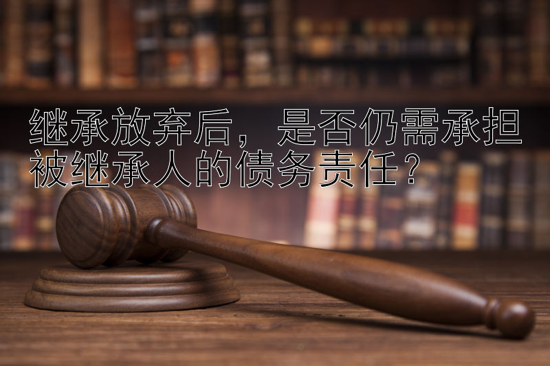 继承放弃后，是否仍需承担被继承人的债务责任？