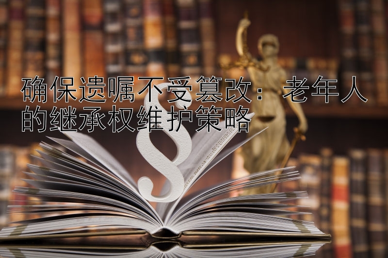 确保遗嘱不受篡改：老年人的继承权维护策略