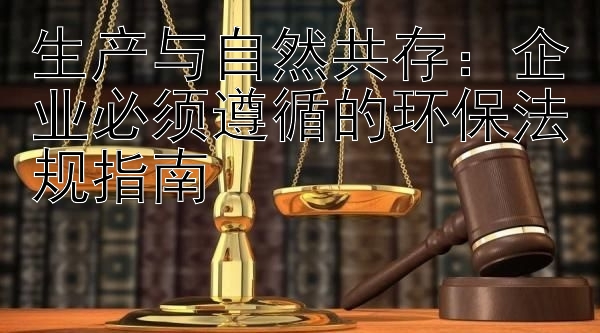 生产与自然共存：企业必须遵循的环保法规指南