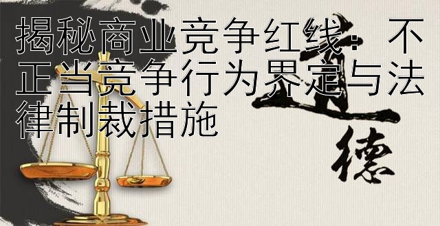 揭秘商业竞争红线：不正当竞争行为界定与法律制裁措施