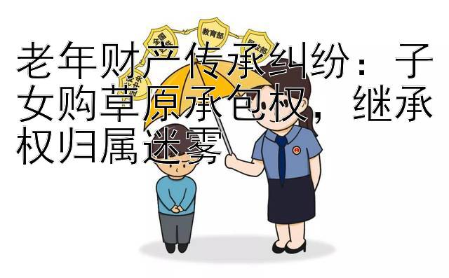 老年财产传承纠纷：子女购草原承包权，继承权归属迷雾