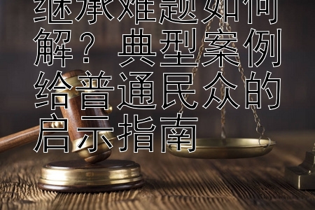 继承难题如何解？典型案例给普通民众的启示指南